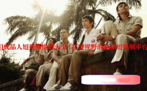 []成品人短视频推荐大全 | 拓宽视野的精品短视频平台